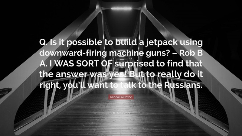 Randall Munroe Quote: “Q. Is it possible to build a jetpack using downward-firing machine guns? – Rob B A. I WAS SORT OF surprised to find that the answer was yes! But to really do it right, you’ll want to talk to the Russians.”