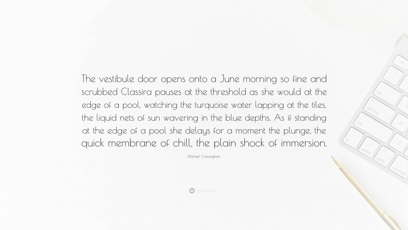 Michael Cunningham Quote: “The vestibule door opens onto a June morning so fine and scrubbed Classira pauses at the threshold as she would at the edge of a pool, watching the turquoise water lapping at the tiles, the liquid nets of sun wavering in the blue depths. As if standing at the edge of a pool she delays for a moment the plunge, the quick membrane of chill, the plain shock of immersion.”