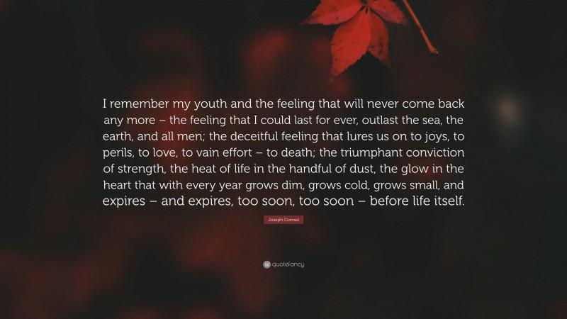 Joseph Conrad Quote: “I remember my youth and the feeling that will never come back any more – the feeling that I could last for ever, outlast the sea, the earth, and all men; the deceitful feeling that lures us on to joys, to perils, to love, to vain effort – to death; the triumphant conviction of strength, the heat of life in the handful of dust, the glow in the heart that with every year grows dim, grows cold, grows small, and expires – and expires, too soon, too soon – before life itself.”