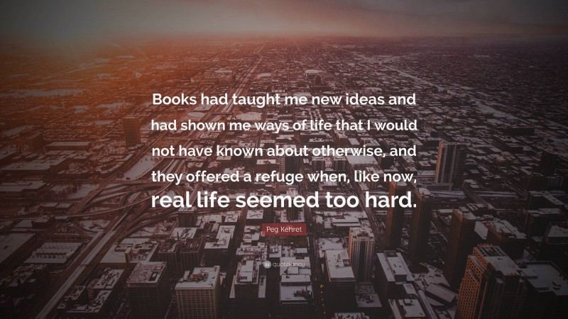 Peg Kehret Quote: “Books had taught me new ideas and had shown me ways of life that I would not have known about otherwise, and they offered a refuge when, like now, real life seemed too hard.”