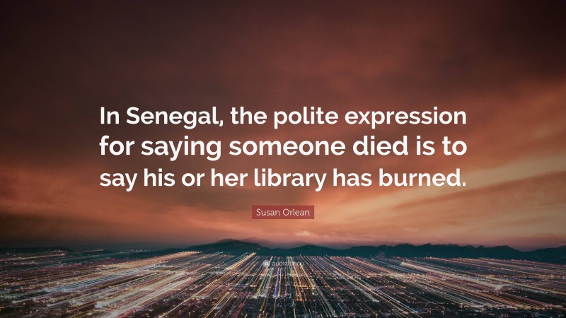 Susan Orlean Quote: “In Senegal, the polite expression for saying someone died is to say his or her library has burned.”