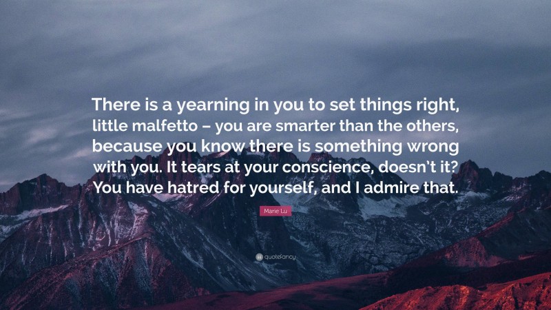 Marie Lu Quote: “There is a yearning in you to set things right, little malfetto – you are smarter than the others, because you know there is something wrong with you. It tears at your conscience, doesn’t it? You have hatred for yourself, and I admire that.”