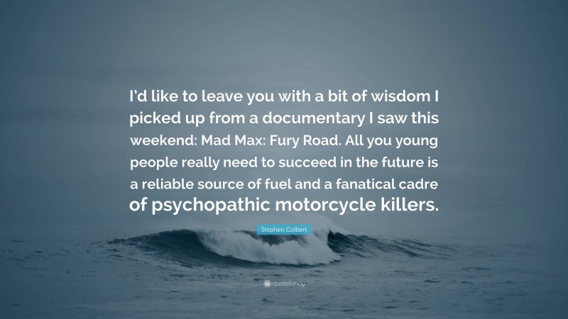 Stephen Colbert Quote: “I’d like to leave you with a bit of wisdom I picked up from a documentary I saw this weekend: Mad Max: Fury Road. All you young people really need to succeed in the future is a reliable source of fuel and a fanatical cadre of psychopathic motorcycle killers.”