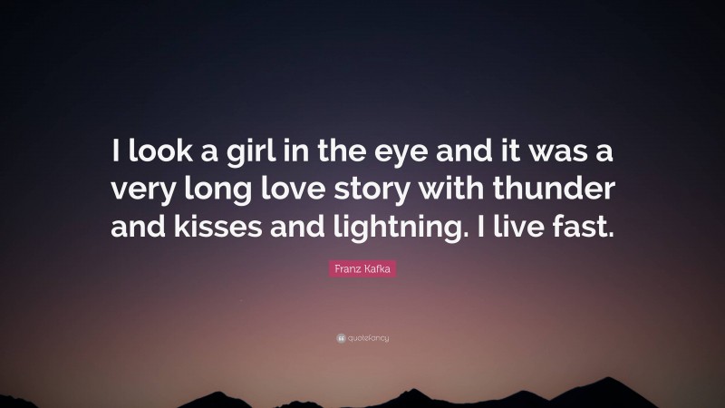 Franz Kafka Quote: “I look a girl in the eye and it was a very long love story with thunder and kisses and lightning. I live fast.”