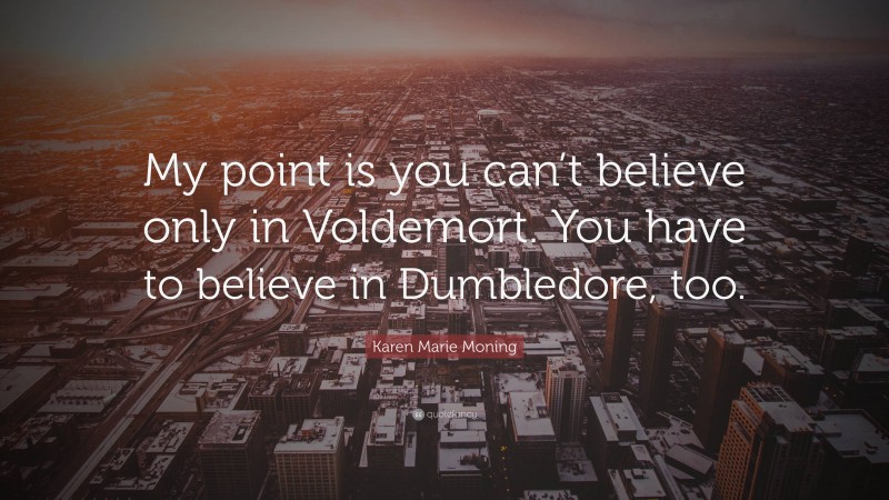 Karen Marie Moning Quote: “My point is you can’t believe only in Voldemort. You have to believe in Dumbledore, too.”