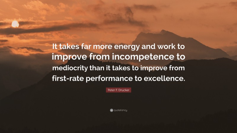 Peter F. Drucker Quote: “It takes far more energy and work to improve from incompetence to mediocrity than it takes to improve from first-rate performance to excellence.”