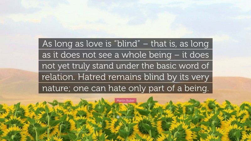Martin Buber Quote: “As long as love is “blind” – that is, as long as it does not see a whole being – it does not yet truly stand under the basic word of relation. Hatred remains blind by its very nature; one can hate only part of a being.”