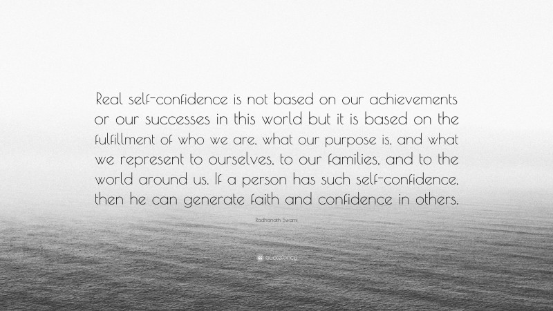 Radhanath Swami Quote: “Real self-confidence is not based on our achievements or our successes in this world but it is based on the fulfillment of who we are, what our purpose is, and what we represent to ourselves, to our families, and to the world around us. If a person has such self-confidence, then he can generate faith and confidence in others.”