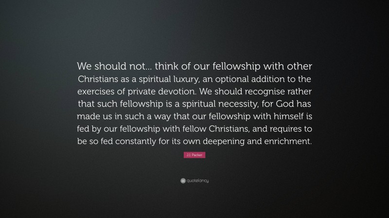 J.I. Packer Quote: “We should not... think of our fellowship with other Christians as a spiritual luxury, an optional addition to the exercises of private devotion. We should recognise rather that such fellowship is a spiritual necessity, for God has made us in such a way that our fellowship with himself is fed by our fellowship with fellow Christians, and requires to be so fed constantly for its own deepening and enrichment.”