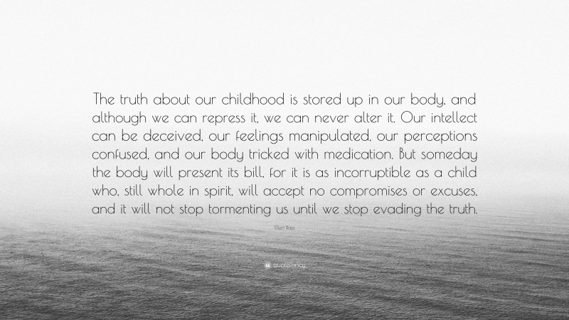 Ellen Bass Quote: “The truth about our childhood is stored up in our body, and although we can repress it, we can never alter it. Our intellect can be deceived, our feelings manipulated, our perceptions confused, and our body tricked with medication. But someday the body will present its bill, for it is as incorruptible as a child who, still whole in spirit, will accept no compromises or excuses, and it will not stop tormenting us until we stop evading the truth.”