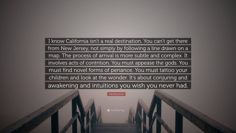 Kate Braverman Quote: “I know California isn’t a real destination. You can’t get there from New Jersey, not simply by following a line drawn on a map. The process of arrival is more subtle and complex. It involves acts of contrition. You must appease the gods. You must find novel forms of penance. You must tattoo your children and look at the wonder. It’s about conjuring and awakening and intuitions you wish you never had.”