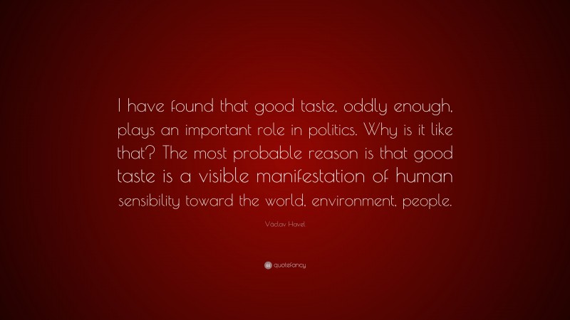Václav Havel Quote: “I have found that good taste, oddly enough, plays an important role in politics. Why is it like that? The most probable reason is that good taste is a visible manifestation of human sensibility toward the world, environment, people.”