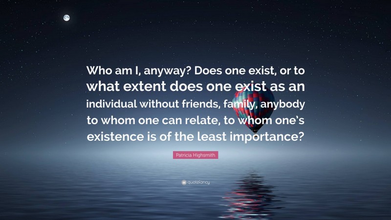 Patricia Highsmith Quote: “Who am I, anyway? Does one exist, or to what extent does one exist as an individual without friends, family, anybody to whom one can relate, to whom one’s existence is of the least importance?”