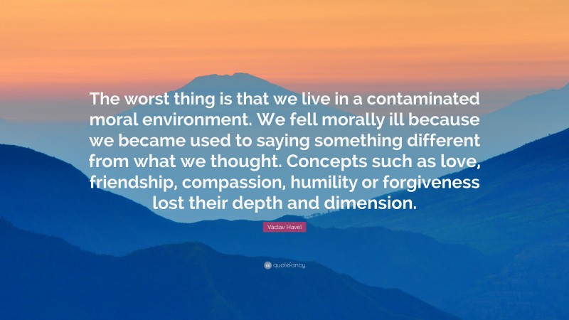 Václav Havel Quote: “The worst thing is that we live in a contaminated moral environment. We fell morally ill because we became used to saying something different from what we thought. Concepts such as love, friendship, compassion, humility or forgiveness lost their depth and dimension.”