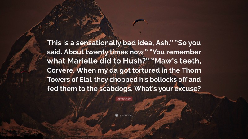 Jay Kristoff Quote: “This is a sensationally bad idea, Ash.” “So you said. About twenty times now.” “You remember what Marielle did to Hush?” “Maw’s teeth, Corvere. When my da got tortured in the Thorn Towers of Elai, they chopped his bollocks off and fed them to the scabdogs. What’s your excuse?”