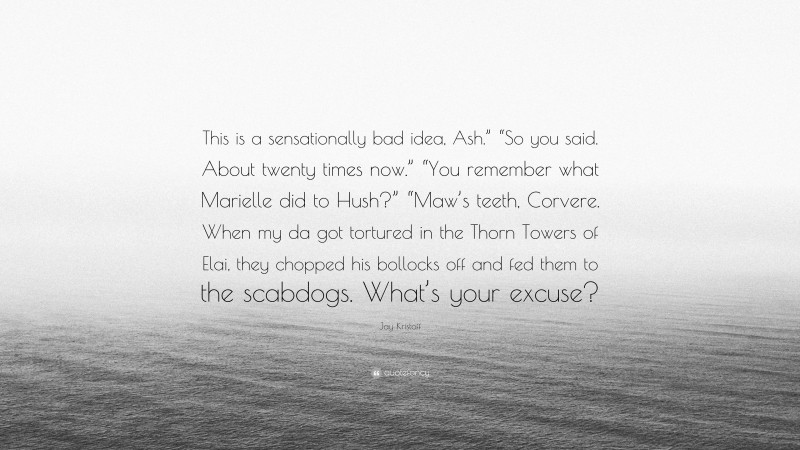 Jay Kristoff Quote: “This is a sensationally bad idea, Ash.” “So you said. About twenty times now.” “You remember what Marielle did to Hush?” “Maw’s teeth, Corvere. When my da got tortured in the Thorn Towers of Elai, they chopped his bollocks off and fed them to the scabdogs. What’s your excuse?”