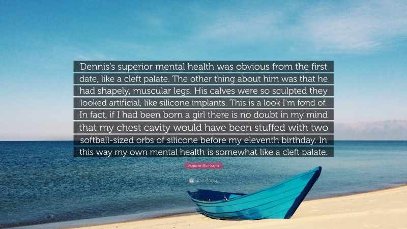 Augusten Burroughs Quote: “Dennis’s superior mental health was obvious from the first date, like a cleft palate. The other thing about him was that he had shapely, muscular legs. His calves were so sculpted they looked artificial, like silicone implants. This is a look I’m fond of. In fact, if I had been born a girl there is no doubt in my mind that my chest cavity would have been stuffed with two softball-sized orbs of silicone before my eleventh birthday. In this way my own mental health is somewhat like a cleft palate.”