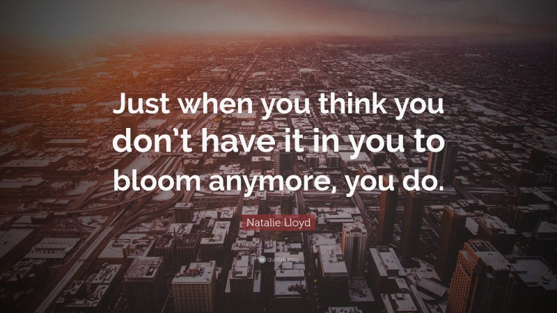 Natalie Lloyd Quote: “Just when you think you don’t have it in you to bloom anymore, you do.”