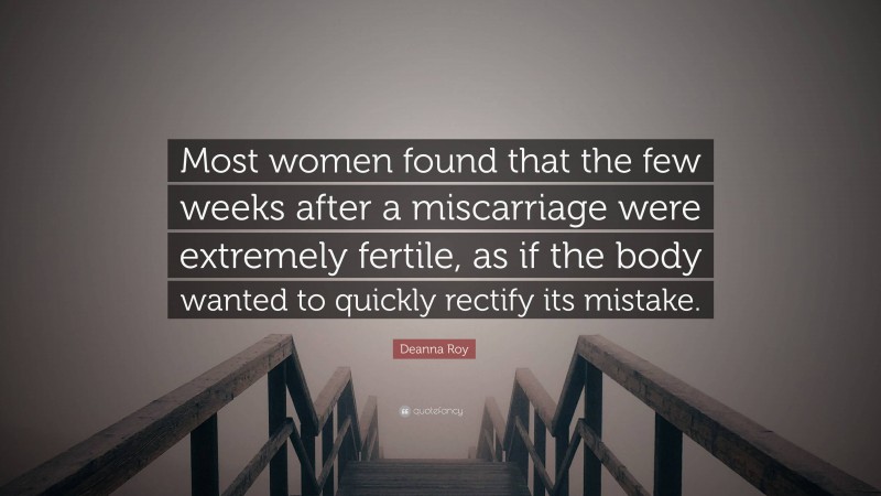 Deanna Roy Quote: “Most women found that the few weeks after a miscarriage were extremely fertile, as if the body wanted to quickly rectify its mistake.”