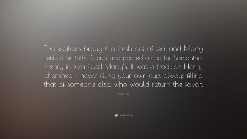 Jamie Ford Quote: “The waitress brought a fresh pot of tea, and Marty refilled his father’s cup and poured a cup for Samantha. Henry in turn filled Marty’s. It was a tradition Henry cherished – never filling your own cup, always filling that of someone else, who would return the favor.”