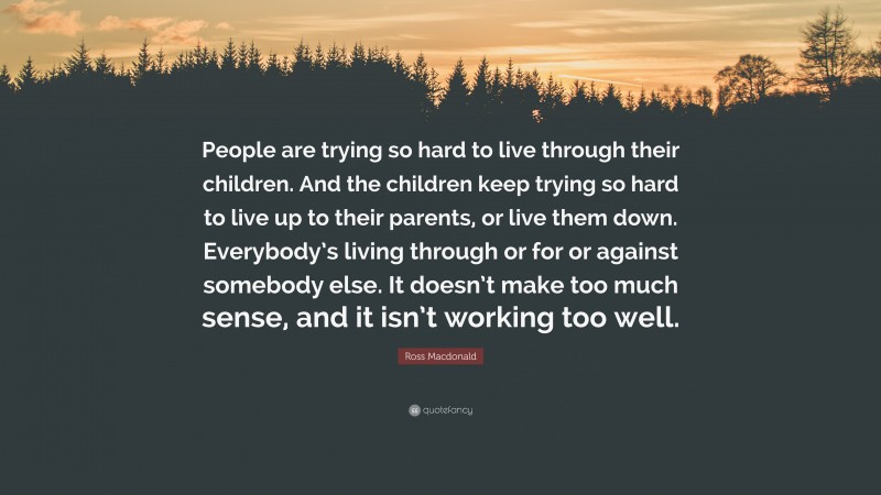 Ross Macdonald Quote: “People are trying so hard to live through their children. And the children keep trying so hard to live up to their parents, or live them down. Everybody’s living through or for or against somebody else. It doesn’t make too much sense, and it isn’t working too well.”