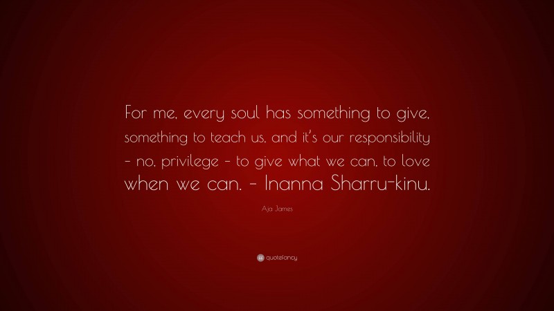 Aja James Quote: “For me, every soul has something to give, something to teach us, and it’s our responsibility – no, privilege – to give what we can, to love when we can. – Inanna Sharru-kinu.”
