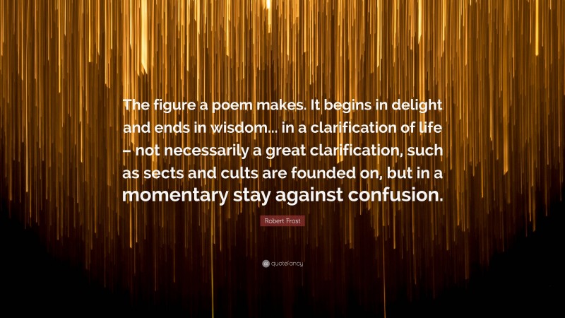 Robert Frost Quote: “The figure a poem makes. It begins in delight and ends in wisdom... in a clarification of life – not necessarily a great clarification, such as sects and cults are founded on, but in a momentary stay against confusion.”