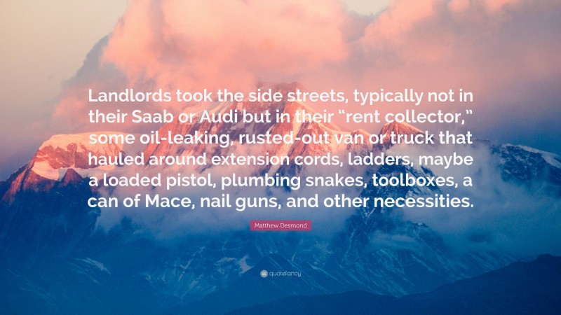 Matthew Desmond Quote: “Landlords took the side streets, typically not in their Saab or Audi but in their “rent collector,” some oil-leaking, rusted-out van or truck that hauled around extension cords, ladders, maybe a loaded pistol, plumbing snakes, toolboxes, a can of Mace, nail guns, and other necessities.”