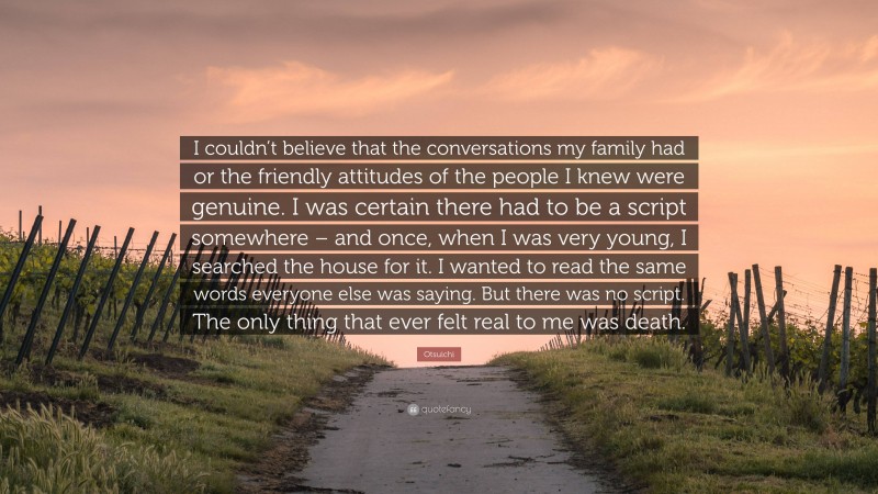 Otsuichi Quote: “I couldn’t believe that the conversations my family had or the friendly attitudes of the people I knew were genuine. I was certain there had to be a script somewhere – and once, when I was very young, I searched the house for it. I wanted to read the same words everyone else was saying. But there was no script. The only thing that ever felt real to me was death.”