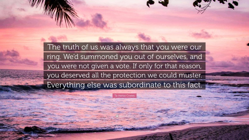 Ta-Nehisi Coates Quote: “The truth of us was always that you were our ring. We’d summoned you out of ourselves, and you were not given a vote. If only for that reason, you deserved all the protection we could muster. Everything else was subordinate to this fact.”