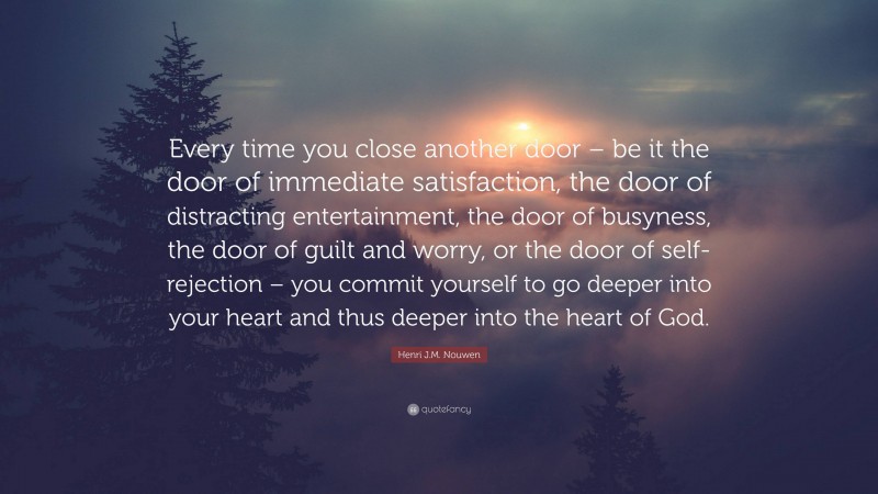 Henri J.M. Nouwen Quote: “Every time you close another door – be it the door of immediate satisfaction, the door of distracting entertainment, the door of busyness, the door of guilt and worry, or the door of self-rejection – you commit yourself to go deeper into your heart and thus deeper into the heart of God.”