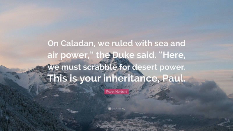 Frank Herbert Quote: “On Caladan, we ruled with sea and air power,” the Duke said. “Here, we must scrabble for desert power. This is your inheritance, Paul.”