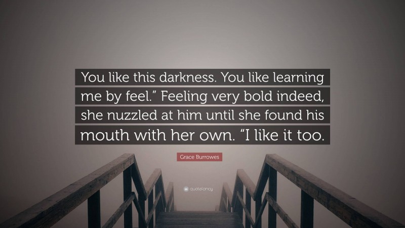 Grace Burrowes Quote: “You like this darkness. You like learning me by feel.” Feeling very bold indeed, she nuzzled at him until she found his mouth with her own. “I like it too.”