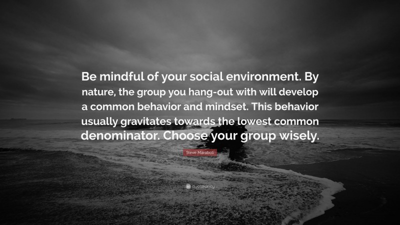 Steve Maraboli Quote: “Be mindful of your social environment. By nature, the group you hang-out with will develop a common behavior and mindset. This behavior usually gravitates towards the lowest common denominator. Choose your group wisely.”