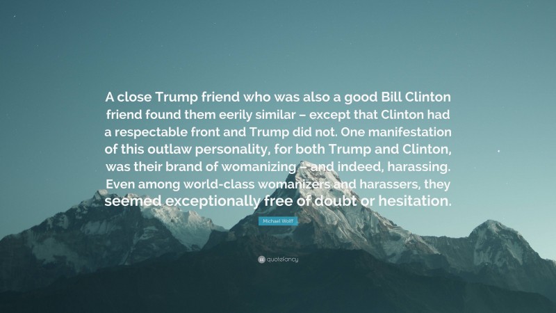 Michael Wolff Quote: “A close Trump friend who was also a good Bill Clinton friend found them eerily similar – except that Clinton had a respectable front and Trump did not. One manifestation of this outlaw personality, for both Trump and Clinton, was their brand of womanizing – and indeed, harassing. Even among world-class womanizers and harassers, they seemed exceptionally free of doubt or hesitation.”