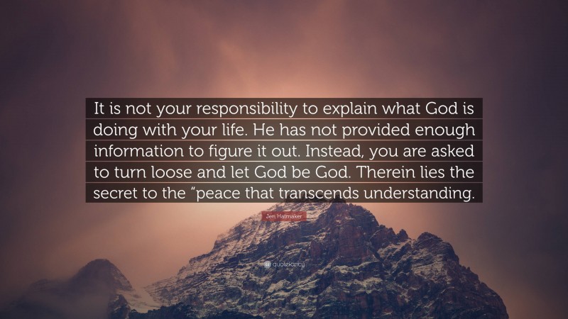 Jen Hatmaker Quote: “It is not your responsibility to explain what God is doing with your life. He has not provided enough information to figure it out. Instead, you are asked to turn loose and let God be God. Therein lies the secret to the “peace that transcends understanding.”