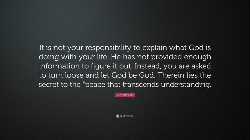 Jen Hatmaker Quote: “It is not your responsibility to explain what God is doing with your life. He has not provided enough information to figure it out. Instead, you are asked to turn loose and let God be God. Therein lies the secret to the “peace that transcends understanding.”