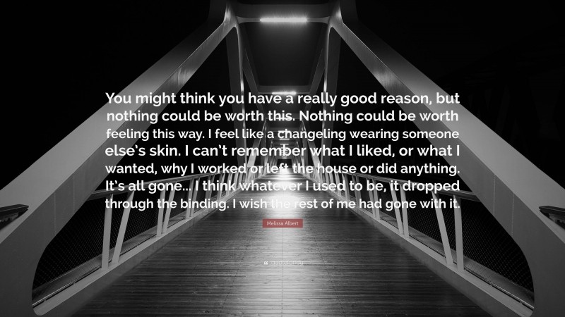 Melissa Albert Quote: “You might think you have a really good reason, but nothing could be worth this. Nothing could be worth feeling this way. I feel like a changeling wearing someone else’s skin. I can’t remember what I liked, or what I wanted, why I worked or left the house or did anything. It’s all gone... I think whatever I used to be, it dropped through the binding. I wish the rest of me had gone with it.”