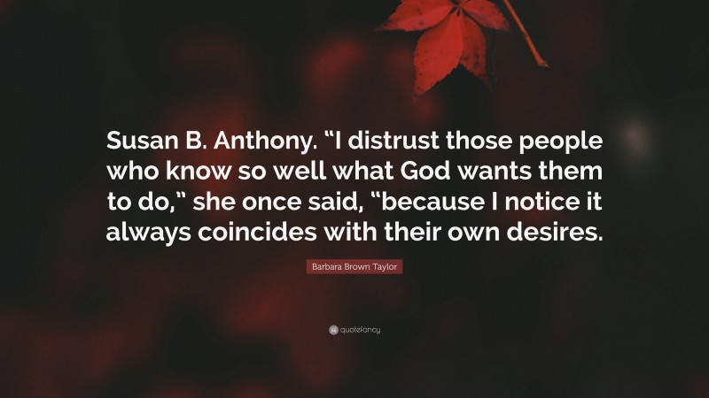 Barbara Brown Taylor Quote: “Susan B. Anthony. “I distrust those people who know so well what God wants them to do,” she once said, “because I notice it always coincides with their own desires.”