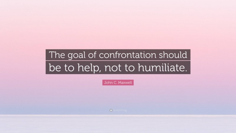 John C. Maxwell Quote: “The goal of confrontation should be to help, not to humiliate.”