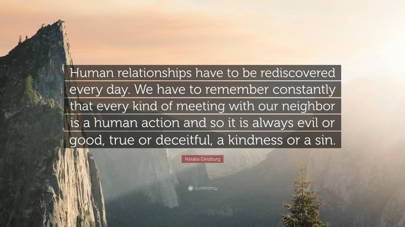 Natalia Ginzburg Quote: “Human relationships have to be rediscovered every day. We have to remember constantly that every kind of meeting with our neighbor is a human action and so it is always evil or good, true or deceitful, a kindness or a sin.”