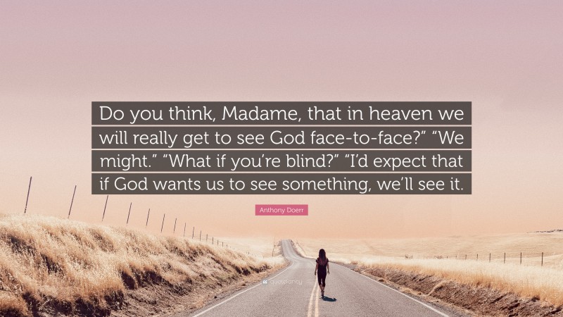 Anthony Doerr Quote: “Do you think, Madame, that in heaven we will really get to see God face-to-face?” “We might.” “What if you’re blind?” “I’d expect that if God wants us to see something, we’ll see it.”