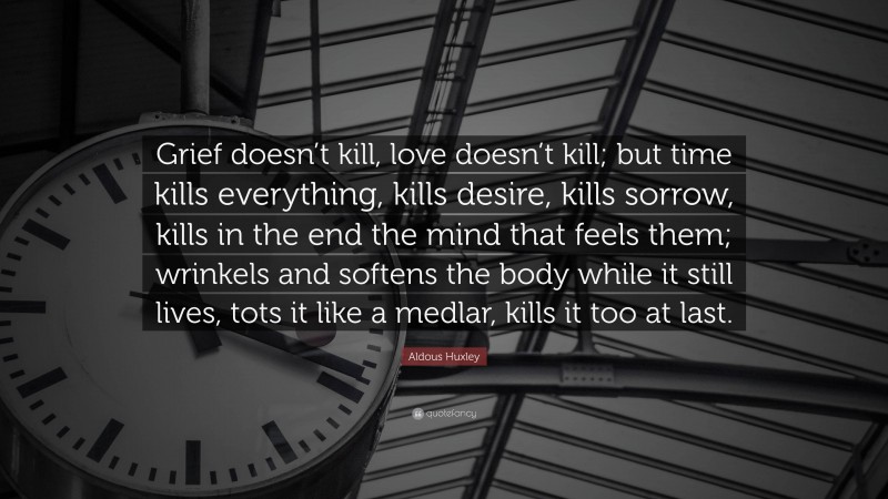 Aldous Huxley Quote: “Grief doesn’t kill, love doesn’t kill; but time kills everything, kills desire, kills sorrow, kills in the end the mind that feels them; wrinkels and softens the body while it still lives, tots it like a medlar, kills it too at last.”