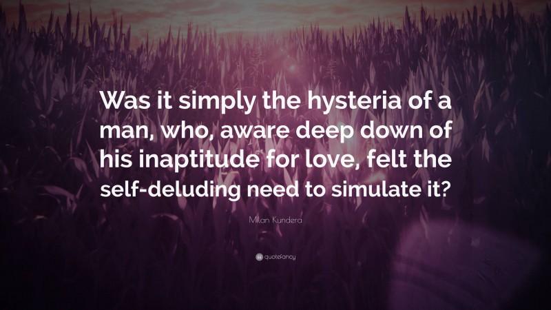 Milan Kundera Quote: “Was it simply the hysteria of a man, who, aware deep down of his inaptitude for love, felt the self-deluding need to simulate it?”