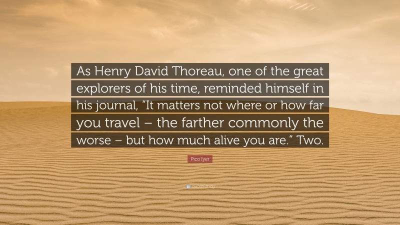 Pico Iyer Quote: “As Henry David Thoreau, one of the great explorers of his time, reminded himself in his journal, “It matters not where or how far you travel – the farther commonly the worse – but how much alive you are.” Two.”