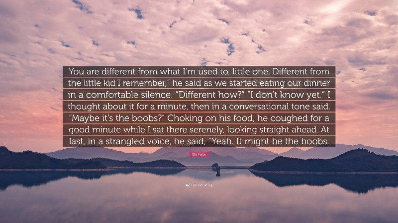 Ella Maise Quote: “You are different from what I’m used to, little one. Different from the little kid I remember,” he said as we started eating our dinner in a comfortable silence. “Different how?” “I don’t know yet.” I thought about it for a minute, then in a conversational tone said, “Maybe it’s the boobs?” Choking on his food, he coughed for a good minute while I sat there serenely, looking straight ahead. At last, in a strangled voice, he said, “Yeah. It might be the boobs.”