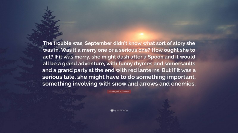 Catherynne M. Valente Quote: “The trouble was, September didn’t know what sort of story she was in. Was it a merry one or a serious one? How ought she to act? If it was merry, she might dash after a Spoon and it would all be a grand adventure, with funny rhymes and somersaults and a grand party at the end with red lanterns. But if it was a serious tale, she might have to do something important, something involving with snow and arrows and enemies.”