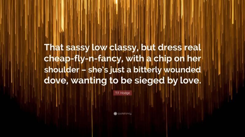 T.F. Hodge Quote: “That sassy low classy, but dress real cheap-fly-n-fancy, with a chip on her shoulder – she’s just a bitterly wounded dove, wanting to be sieged by love.”