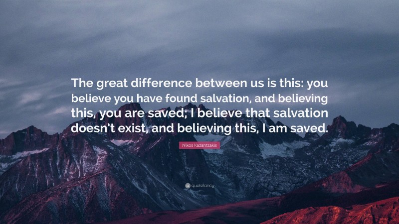 Nikos Kazantzakis Quote: “The great difference between us is this: you believe you have found salvation, and believing this, you are saved; I believe that salvation doesn’t exist, and believing this, I am saved.”
