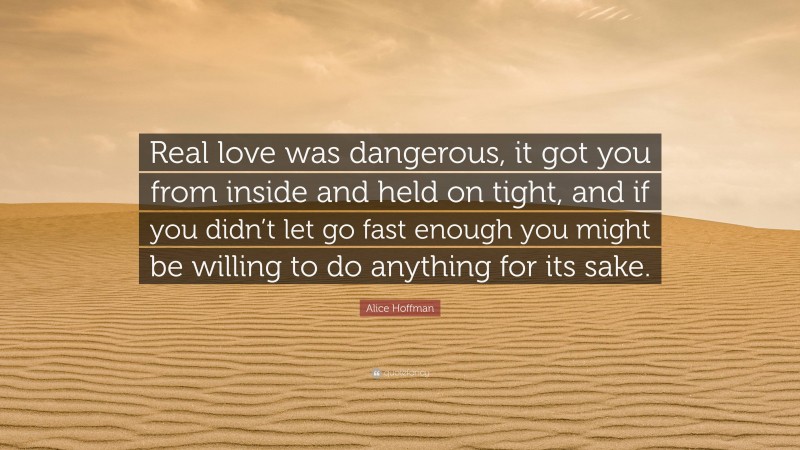 Alice Hoffman Quote: “Real love was dangerous, it got you from inside and held on tight, and if you didn’t let go fast enough you might be willing to do anything for its sake.”